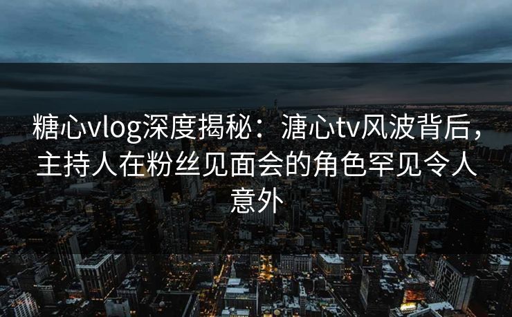 糖心vlog深度揭秘:溏心tv风波背后,主持人在粉丝见面会的角色罕见令人意外 糖心vlog深度揭秘:溏心tv风波背后,主持人在粉丝见面会的角色罕见令人意外