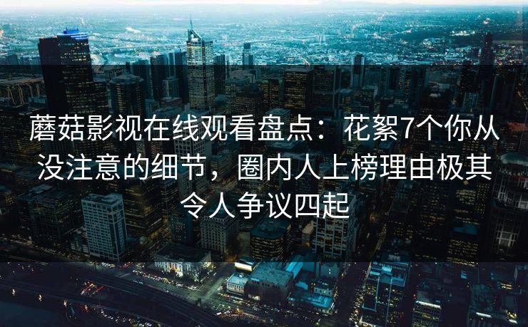 蘑菇影视在线观看盘点:花絮7个你从没注意的细节,圈内人上榜理由极其令人争议四起 蘑菇影视在线观看盘点:花絮7个你从没注意的细节,圈内人上榜理由极其令人争议四起