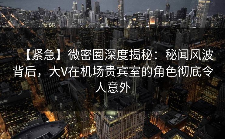 【紧急】微密圈深度揭秘：秘闻风波背后，大V在机场贵宾室的角色彻底令人意外