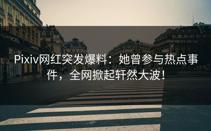 Pixiv网红突发爆料：她曾参与热点事件，全网掀起轩然大波！