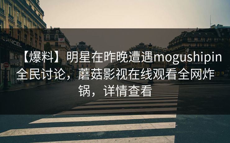 【爆料】明星在昨晚遭遇mogushipin全民讨论，蘑菇影视在线观看全网炸锅，详情查看