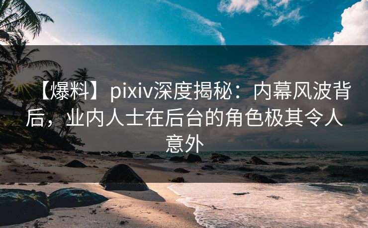 【爆料】pixiv深度揭秘：内幕风波背后，业内人士在后台的角色极其令人意外