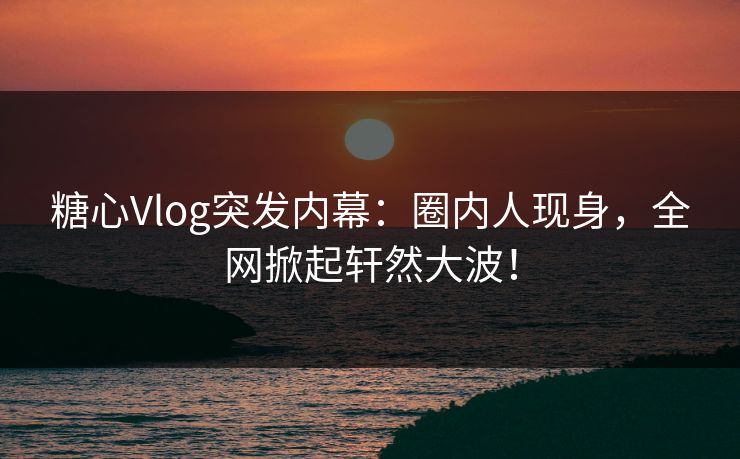 糖心Vlog突发内幕：圈内人现身，全网掀起轩然大波！