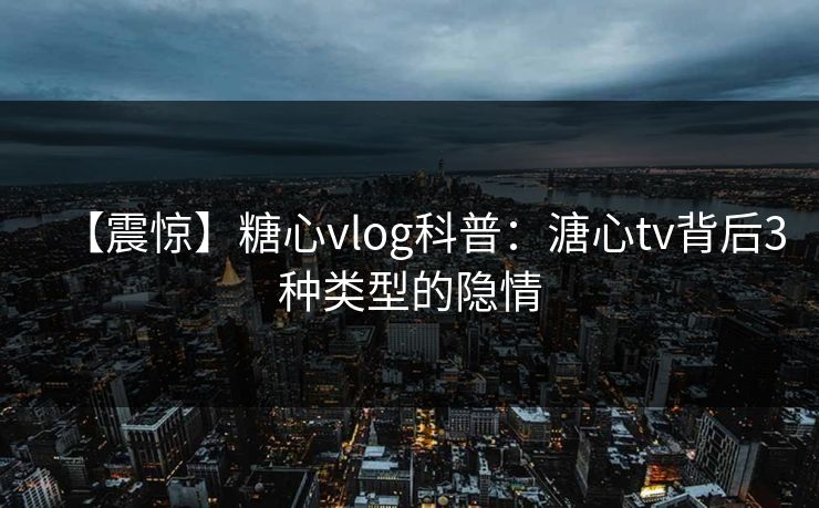 【震惊】糖心vlog科普:溏心tv背后3种类型的隐情 【震惊】糖心vlog科普:溏心tv背后3种类型的隐情