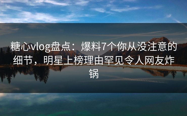 糖心vlog盘点：爆料7个你从没注意的细节，明星上榜理由罕见令人网友炸锅