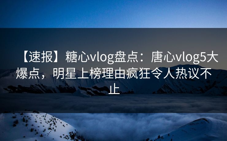 【速报】糖心vlog盘点：唐心vlog5大爆点，明星上榜理由疯狂令人热议不止
