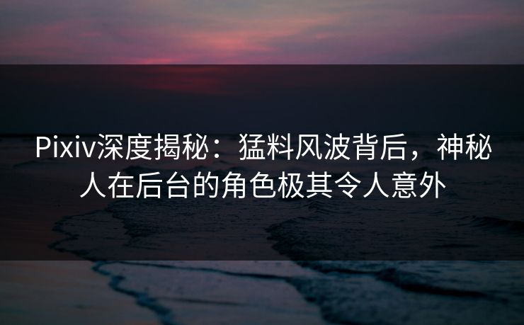 Pixiv深度揭秘：猛料风波背后，神秘人在后台的角色极其令人意外