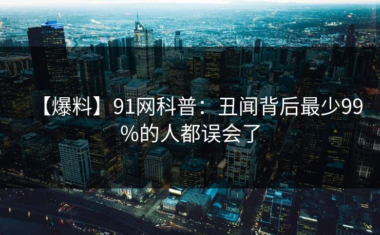 【爆料】91网科普：丑闻背后最少99%的人都误会了