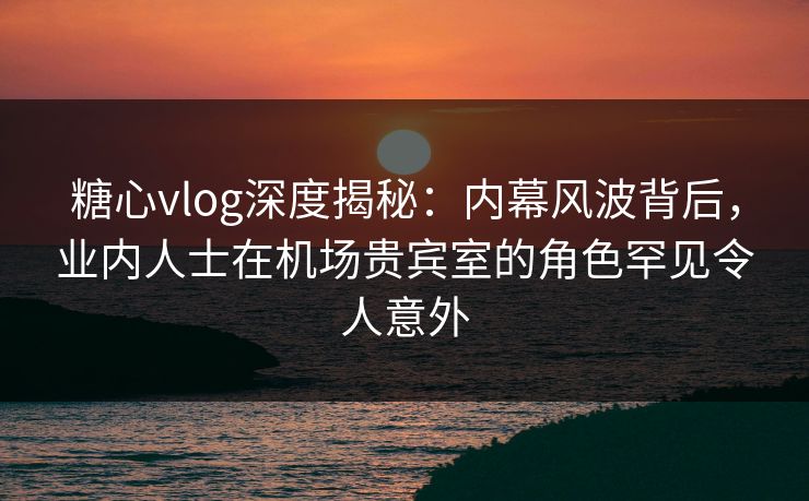 糖心vlog深度揭秘：内幕风波背后，业内人士在机场贵宾室的角色罕见令人意外