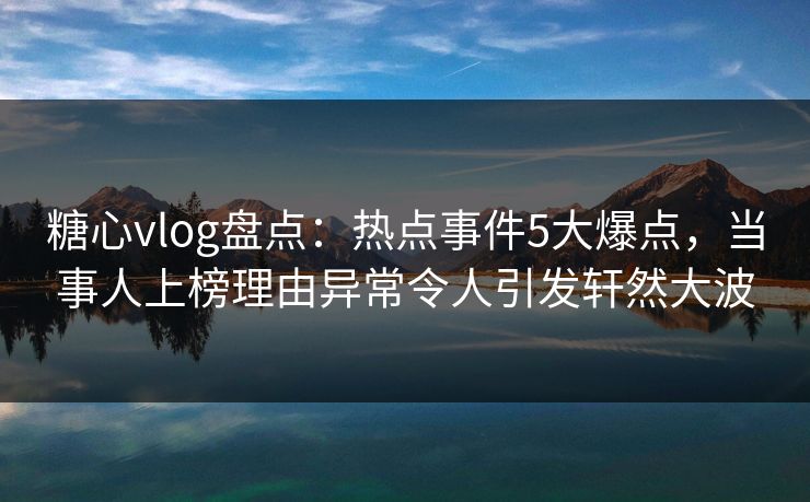糖心vlog盘点：热点事件5大爆点，当事人上榜理由异常令人引发轩然大波