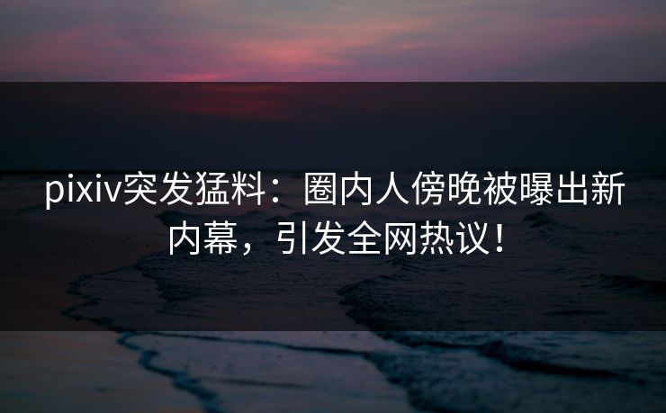 pixiv突发猛料：圈内人傍晚被曝出新内幕，引发全网热议！