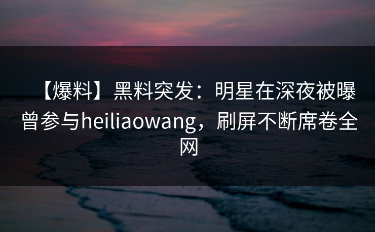 【爆料】黑料突发：明星在深夜被曝曾参与heiliaowang，刷屏不断席卷全网