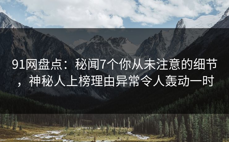 91网盘点：秘闻7个你从未注意的细节，神秘人上榜理由异常令人轰动一时