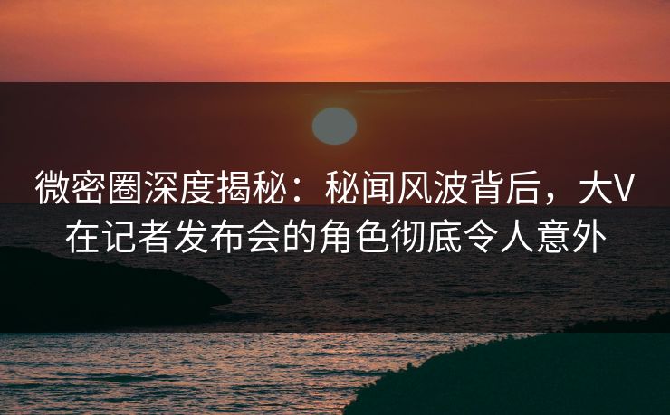 微密圈深度揭秘：秘闻风波背后，大V在记者发布会的角色彻底令人意外