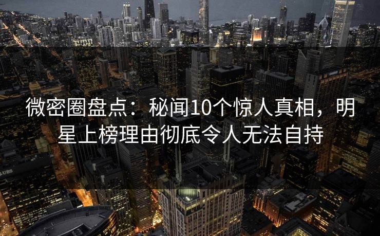 微密圈盘点：秘闻10个惊人真相，明星上榜理由彻底令人无法自持