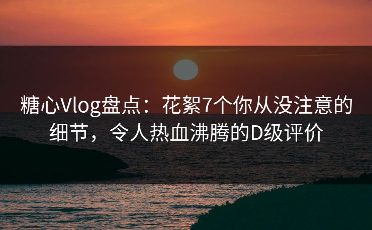 糖心Vlog盘点：花絮7个你从没注意的细节，令人热血沸腾的D级评价