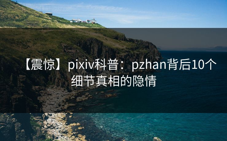 【震惊】pixiv科普：pzhan背后10个细节真相的隐情