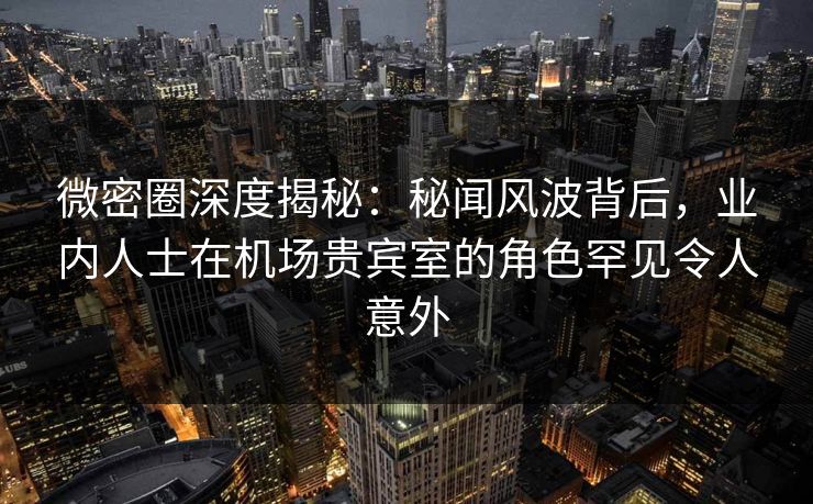微密圈深度揭秘：秘闻风波背后，业内人士在机场贵宾室的角色罕见令人意外