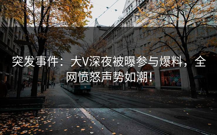 突发事件：大V深夜被曝参与爆料，全网愤怒声势如潮！