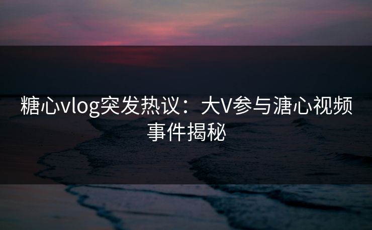 糖心vlog突发热议：大V参与溏心视频事件揭秘