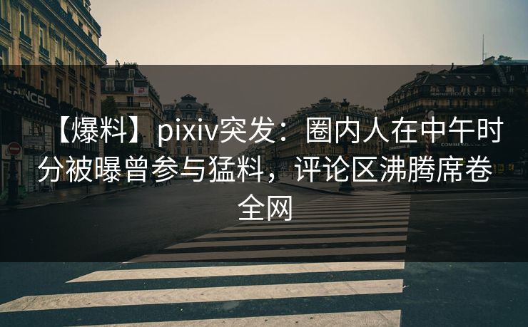 【爆料】pixiv突发：圈内人在中午时分被曝曾参与猛料，评论区沸腾席卷全网