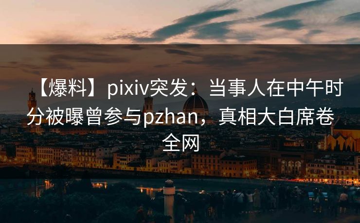 【爆料】pixiv突发：当事人在中午时分被曝曾参与pzhan，真相大白席卷全网