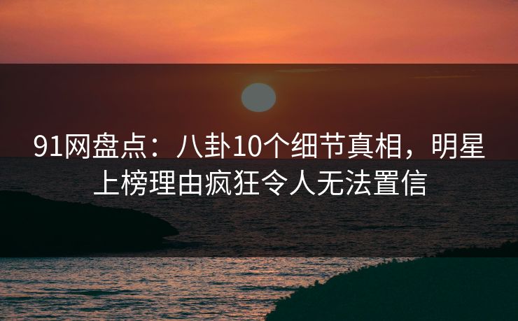 91网盘点：八卦10个细节真相，明星上榜理由疯狂令人无法置信