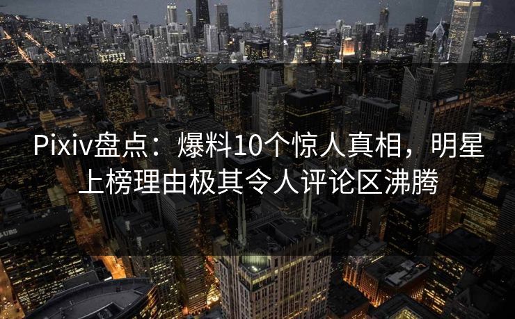 Pixiv盘点：爆料10个惊人真相，明星上榜理由极其令人评论区沸腾