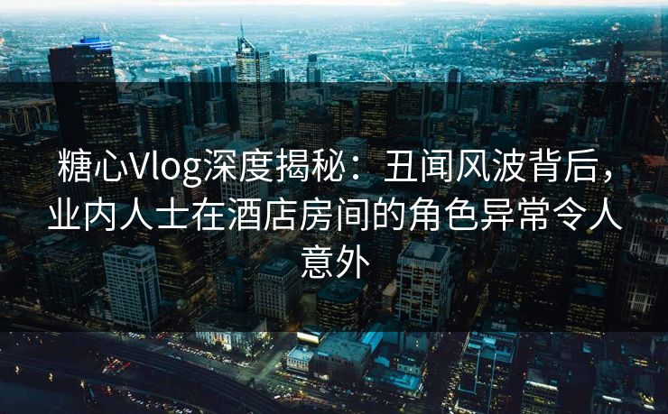 糖心Vlog深度揭秘:丑闻风波背后,业内人士在酒店房间的角色异常令人意外 糖心Vlog深度揭秘:丑闻风波背后,业内人士在酒店房间的角色异常令人意外