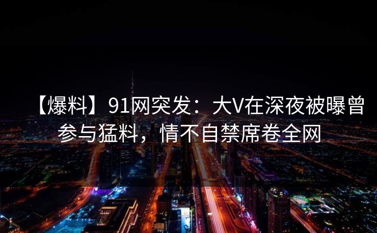 【爆料】91网突发：大V在深夜被曝曾参与猛料，情不自禁席卷全网
