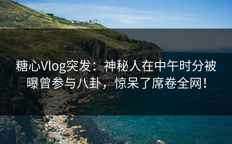 糖心Vlog突发：神秘人在中午时分被曝曾参与八卦，惊呆了席卷全网！