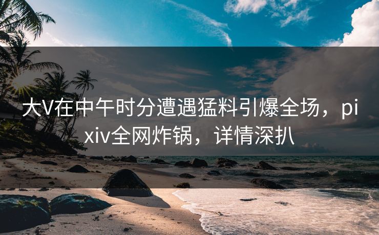 大V在中午时分遭遇猛料引爆全场,pixiv全网炸锅,详情深扒 大V在中午时分遭遇猛料引爆全场,pixiv全网炸锅,详情深扒