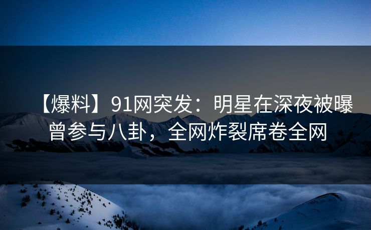 【爆料】91网突发：明星在深夜被曝曾参与八卦，全网炸裂席卷全网