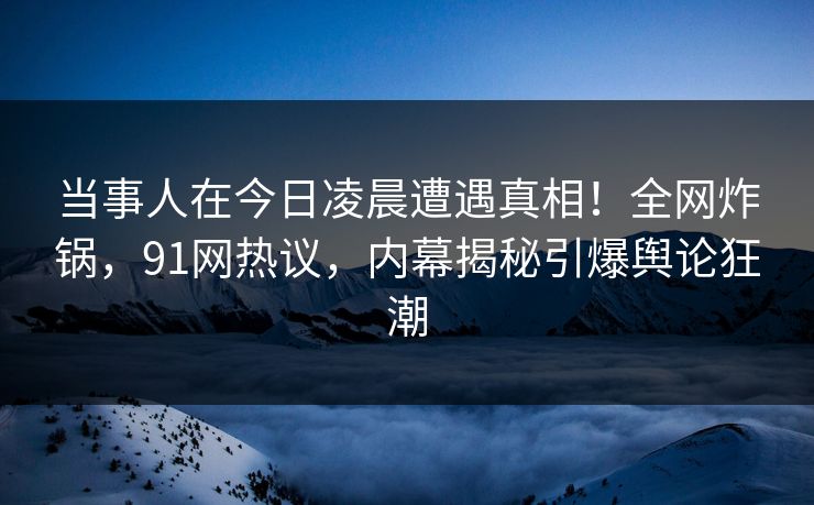 当事人在今日凌晨遭遇真相！全网炸锅，91网热议，内幕揭秘引爆舆论狂潮