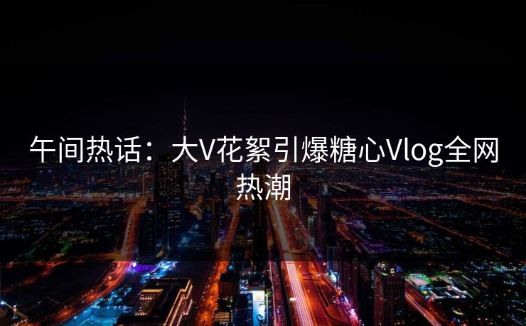 午间热话：大V花絮引爆糖心Vlog全网热潮