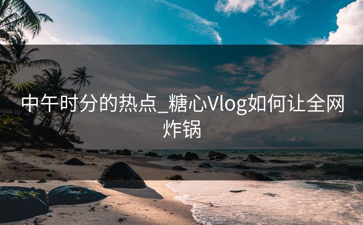 中午时分的热点_糖心Vlog如何让全网炸锅
