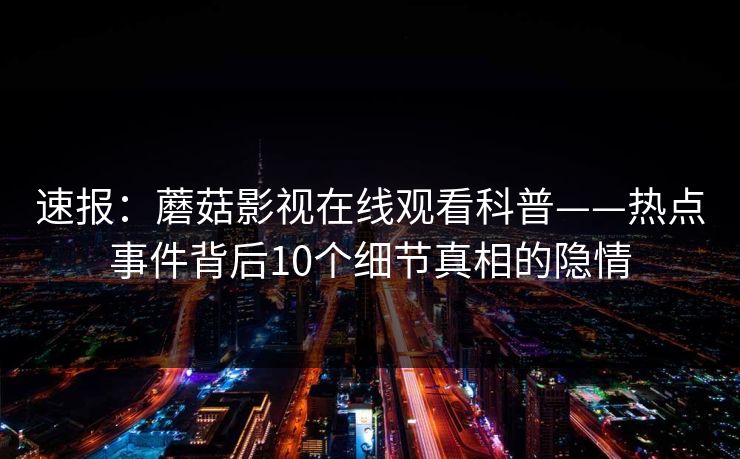 速报：蘑菇影视在线观看科普——热点事件背后10个细节真相的隐情