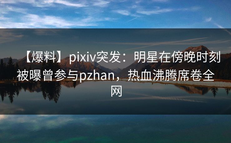 【爆料】pixiv突发：明星在傍晚时刻被曝曾参与pzhan，热血沸腾席卷全网