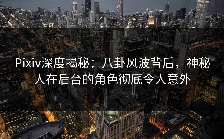 Pixiv深度揭秘：八卦风波背后，神秘人在后台的角色彻底令人意外