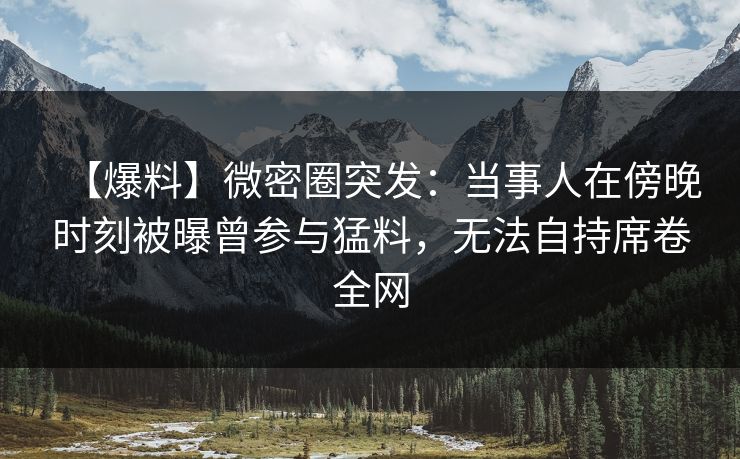 【爆料】微密圈突发:当事人在傍晚时刻被曝曾参与猛料,无法自持席卷全网 【爆料】微密圈突发:当事人在傍晚时刻被曝曾参与猛料,无法自持席卷全网
