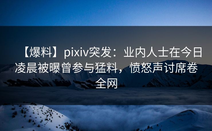 【爆料】pixiv突发：业内人士在今日凌晨被曝曾参与猛料，愤怒声讨席卷全网