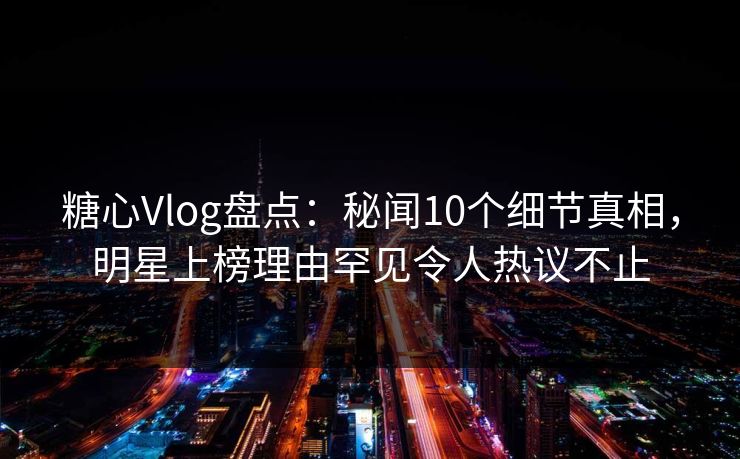 糖心Vlog盘点：秘闻10个细节真相，明星上榜理由罕见令人热议不止