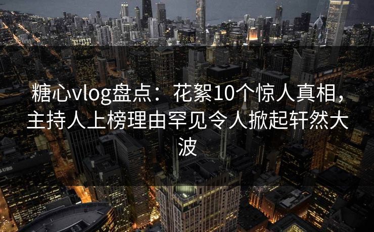 糖心vlog盘点：花絮10个惊人真相，主持人上榜理由罕见令人掀起轩然大波