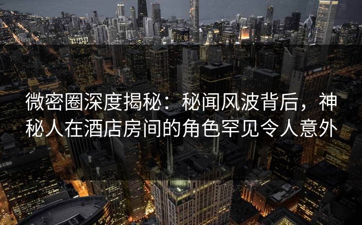微密圈深度揭秘：秘闻风波背后，神秘人在酒店房间的角色罕见令人意外