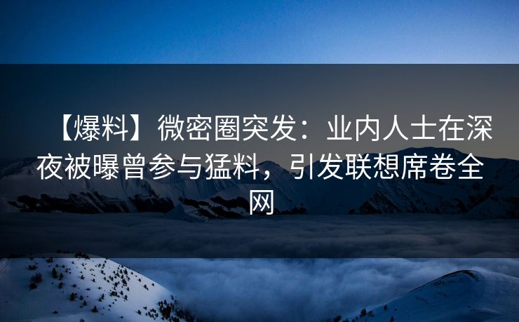 【爆料】微密圈突发：业内人士在深夜被曝曾参与猛料，引发联想席卷全网