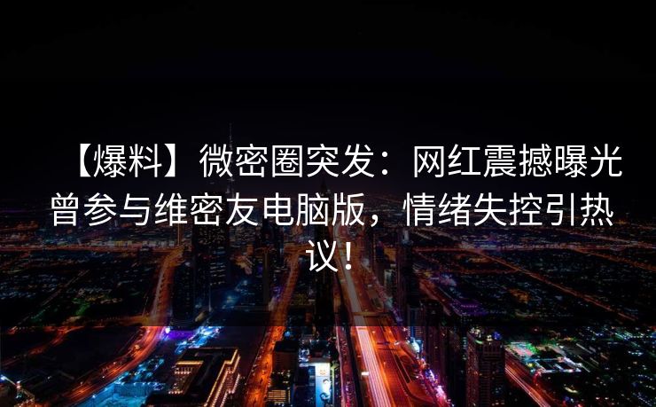 【爆料】微密圈突发：网红震撼曝光曾参与维密友电脑版，情绪失控引热议！
