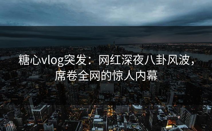 糖心vlog突发：网红深夜八卦风波，席卷全网的惊人内幕