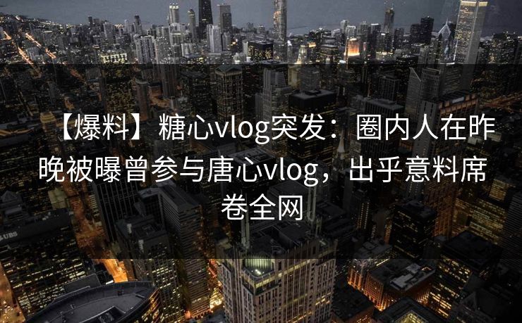 【爆料】糖心vlog突发：圈内人在昨晚被曝曾参与唐心vlog，出乎意料席卷全网