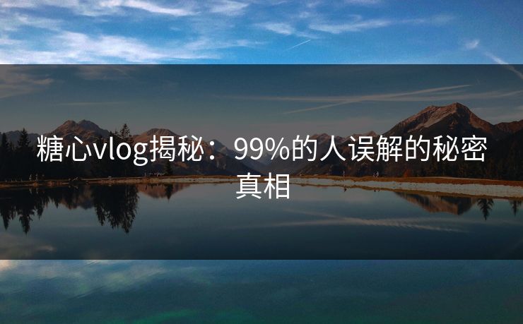 糖心vlog揭秘：99%的人误解的秘密真相