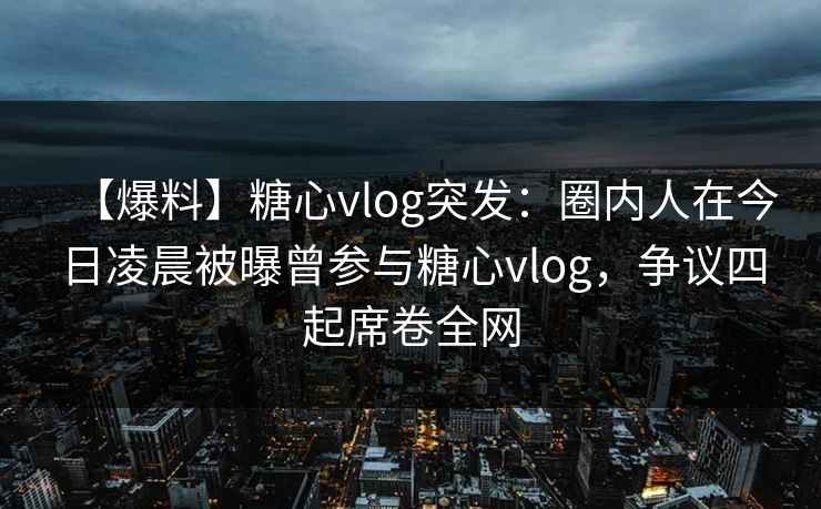 【爆料】糖心vlog突发：圈内人在今日凌晨被曝曾参与糖心vlog，争议四起席卷全网